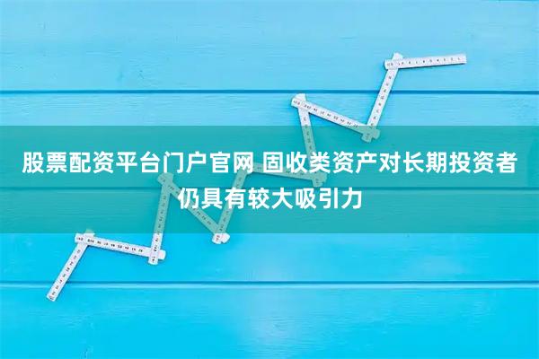 股票配资平台门户官网 固收类资产对长期投资者仍具有较大吸引力