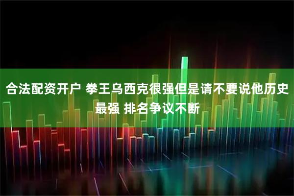 合法配资开户 拳王乌西克很强但是请不要说他历史最强 排名争议不断