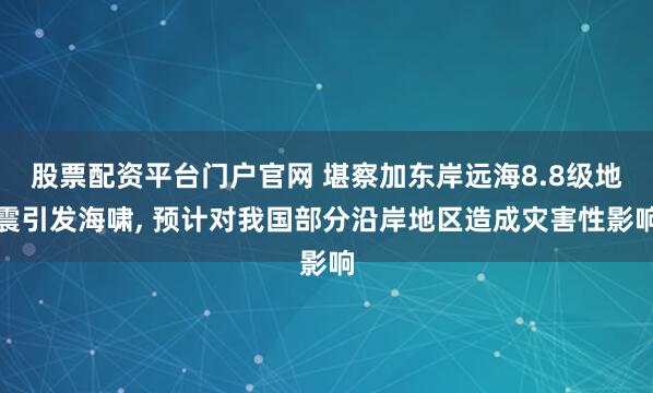 股票配资平台门户官网 堪察加东岸远海8.8级地震引发海啸, 预计对我国部分沿岸地区造成灾害性影响