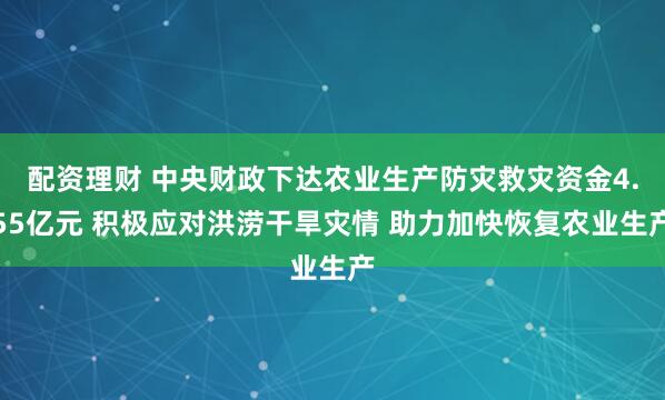 配资理财 中央财政下达农业生产防灾救灾资金4.55亿元 积极应对洪涝干旱灾情 助力加快恢复农业生产
