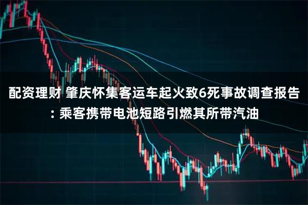 配资理财 肇庆怀集客运车起火致6死事故调查报告: 乘客携带电池短路引燃其所带汽油