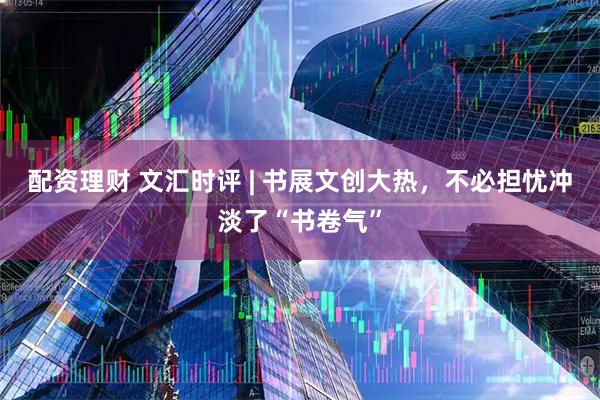 配资理财 文汇时评 | 书展文创大热，不必担忧冲淡了“书卷气”