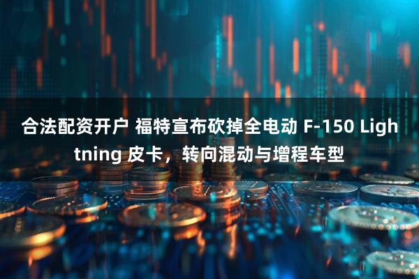 合法配资开户 福特宣布砍掉全电动 F-150 Lightning 皮卡，转向混动与增程车型