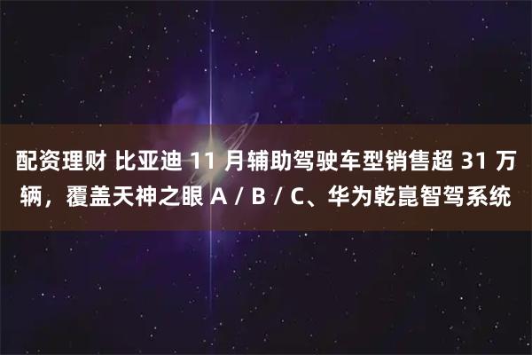 配资理财 比亚迪 11 月辅助驾驶车型销售超 31 万辆，覆盖天神之眼 A / B / C、华为乾崑智驾系统