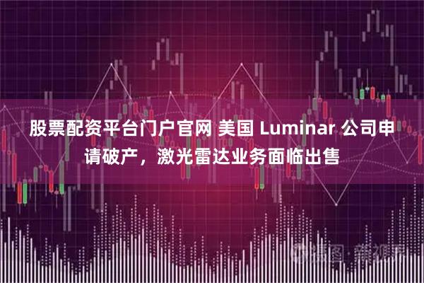 股票配资平台门户官网 美国 Luminar 公司申请破产，激光雷达业务面临出售